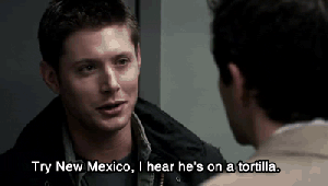 Castiel: I'm going to find God. Dean: God? Castiel: Yes. Dean: God!? Castiel: Yes. He's not in Heaven; he has to be somewhere. Dean: Try New Mexico, I hear he's on a tortilla. Castiel: (looking slightly confused) No, he's not on any flatbread. —Supernatural ep. 5x02: 